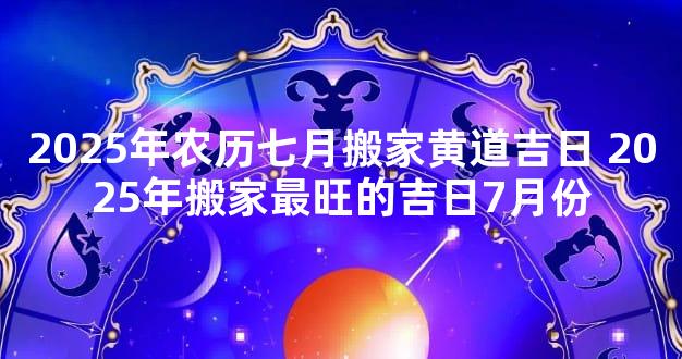 2025年农历七月搬家黄道吉日 2025年搬家最旺的吉日7月份